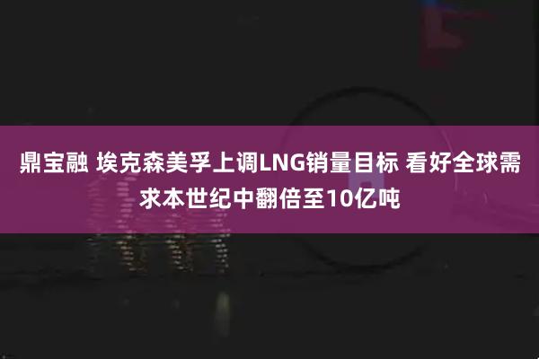 鼎宝融 埃克森美孚上调LNG销量目标 看好全球需求本世纪中翻倍至10亿吨