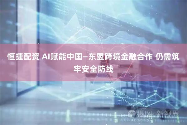 恒捷配资 AI赋能中国—东盟跨境金融合作 仍需筑牢安全防线