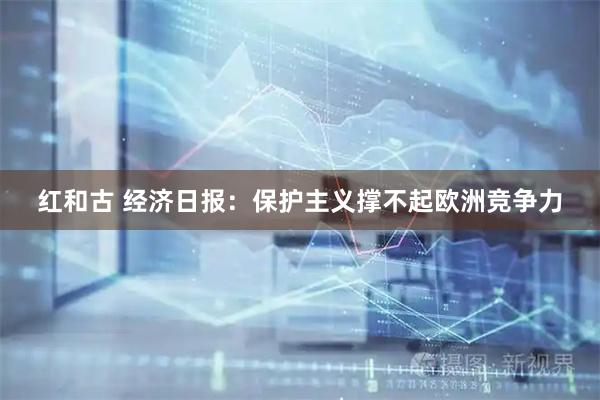红和古 经济日报：保护主义撑不起欧洲竞争力