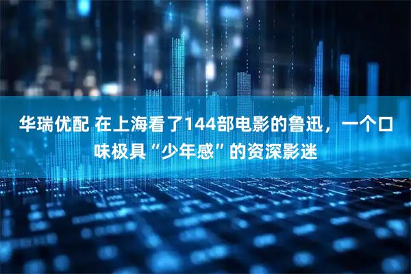 华瑞优配 在上海看了144部电影的鲁迅，一个口味极具“少年感”的资深影迷