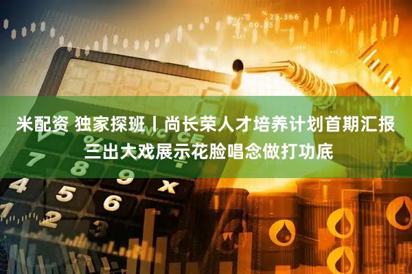 米配资 独家探班丨尚长荣人才培养计划首期汇报 三出大戏展示花脸唱念做打功底