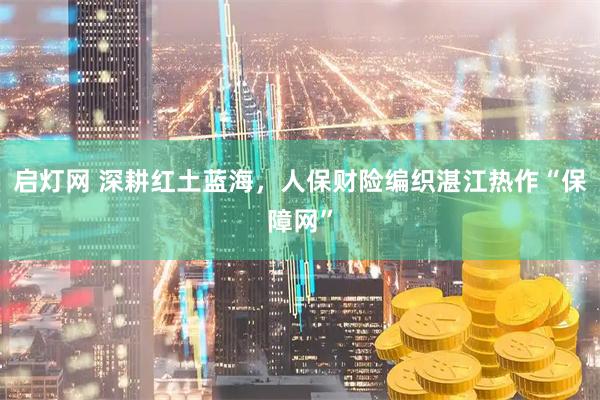 启灯网 深耕红土蓝海,人保财险编织湛江热作“保障网”