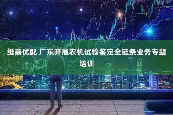 维嘉优配 广东开展农机试验鉴定全链条业务专题培训