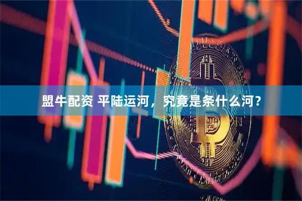盟牛配资 平陆运河，究竟是条什么河？