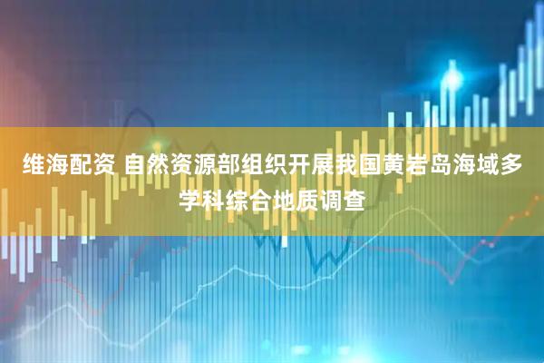 维海配资 自然资源部组织开展我国黄岩岛海域多学科综合地质调查