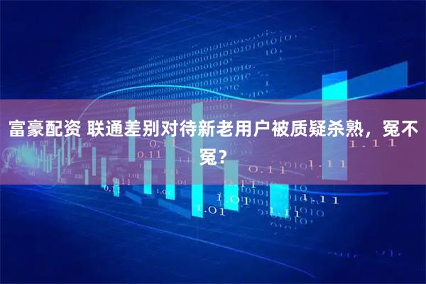 富豪配资 联通差别对待新老用户被质疑杀熟，冤不冤？
