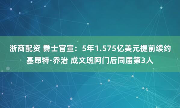 浙商配资 爵士官宣：5年1.575亿美元提前续约基昂特·乔治 成文班阿门后同届第3人