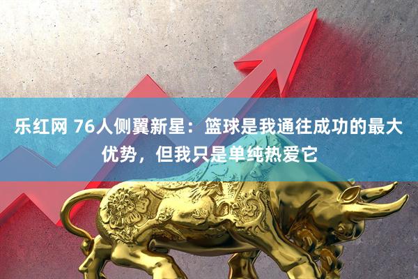 乐红网 76人侧翼新星：篮球是我通往成功的最大优势，但我只是单纯热爱它