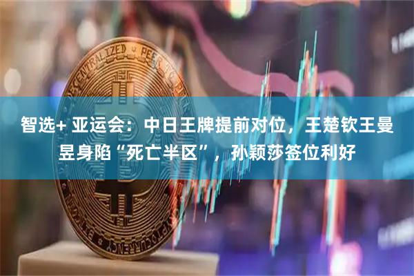 智选+ 亚运会：中日王牌提前对位，王楚钦王曼昱身陷“死亡半区”，孙颖莎签位利好